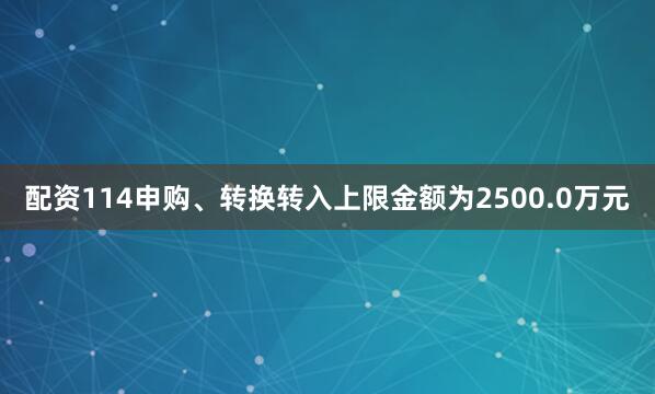 配资114申购、转换转入上限金额为2500.0万元