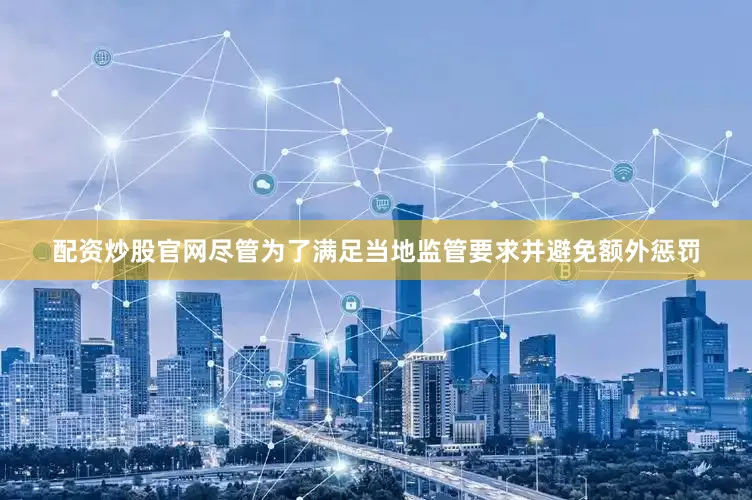 配资炒股官网尽管为了满足当地监管要求并避免额外惩罚