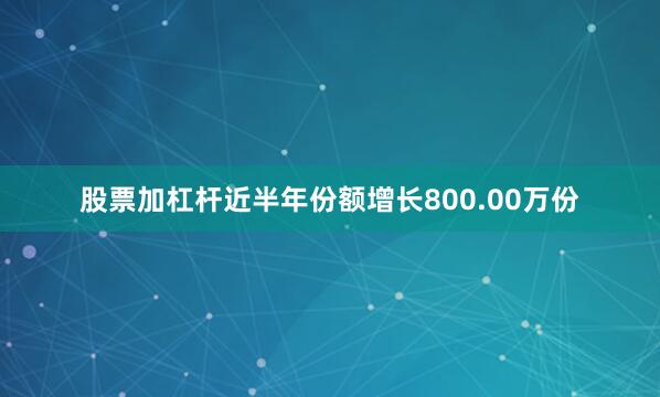 股票加杠杆近半年份额增长800.00万份