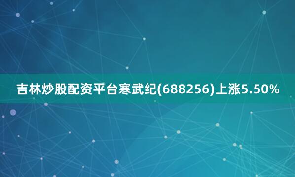 吉林炒股配资平台寒武纪(688256)上涨5.50%