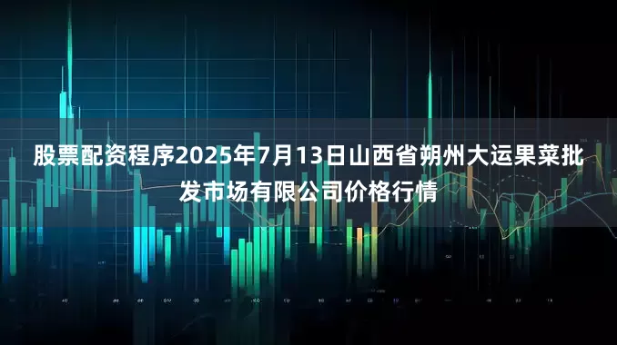 股票配资程序2025年7月13日山西省朔州大运果菜批发市场有限公司价格行情