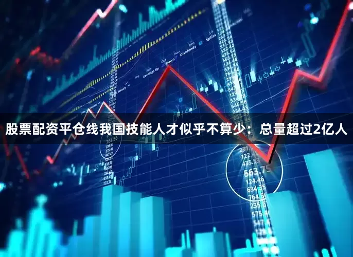股票配资平仓线我国技能人才似乎不算少：总量超过2亿人