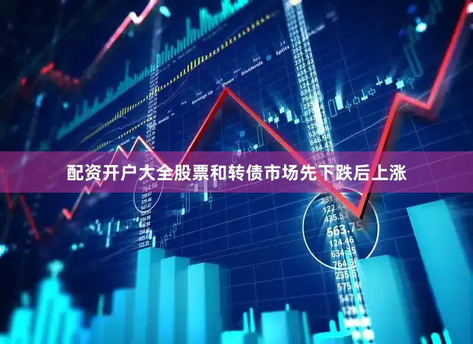 配资开户大全股票和转债市场先下跌后上涨
