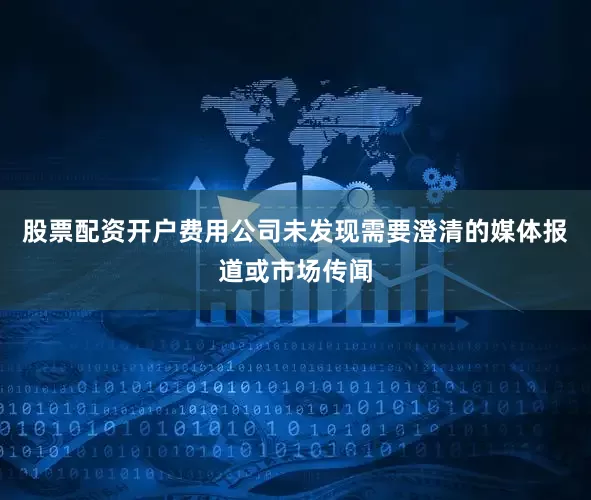股票配资开户费用公司未发现需要澄清的媒体报道或市场传闻