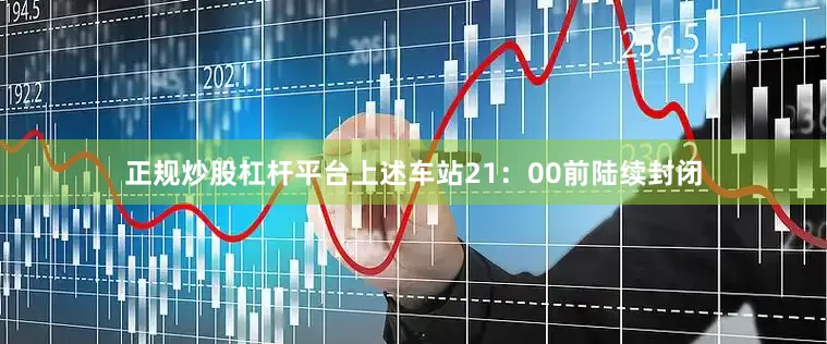 正规炒股杠杆平台上述车站21：00前陆续封闭