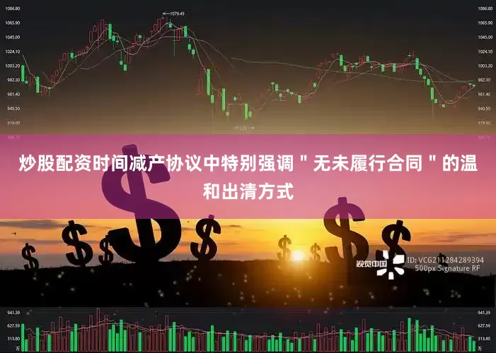 炒股配资时间减产协议中特别强调＂无未履行合同＂的温和出清方式