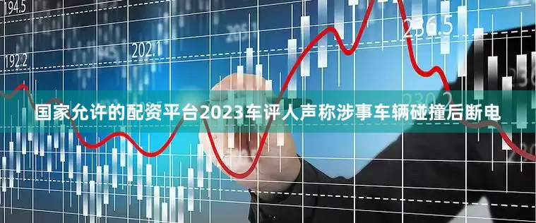 国家允许的配资平台2023车评人声称涉事车辆碰撞后断电