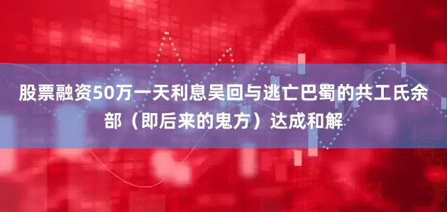 股票融资50万一天利息吴回与逃亡巴蜀的共工氏余部（即后来的鬼方）达成和解