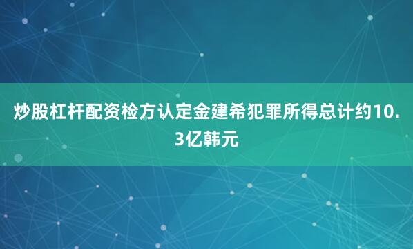 炒股杠杆配资检方认定金建希犯罪所得总计约10.3亿韩元