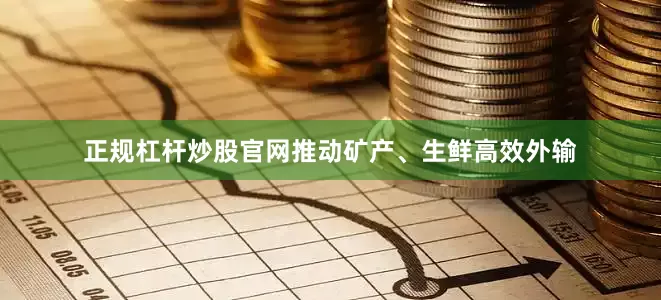 正规杠杆炒股官网推动矿产、生鲜高效外输