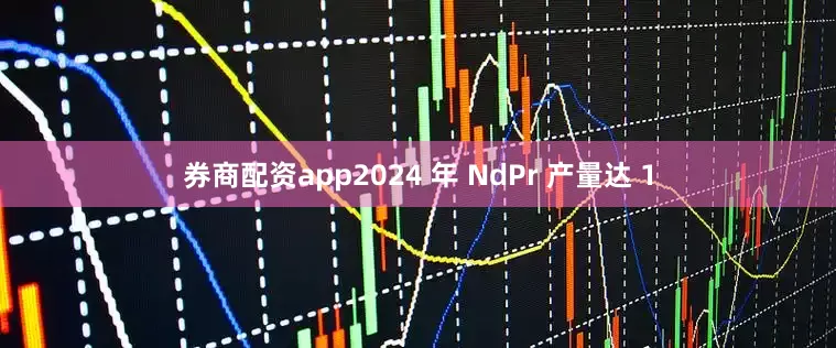 券商配资app2024 年 NdPr 产量达 1